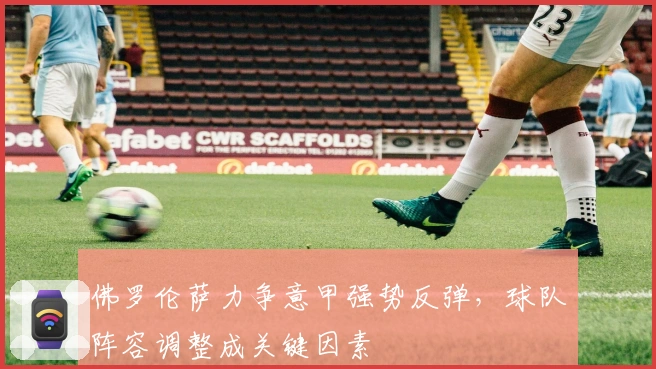 佛罗伦萨力争意甲强势反弹，球队阵容调整成关键因素