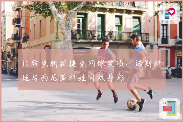 门希克斩获捷克网球奖项，诺斯科娃与西尼亚科娃同放异彩