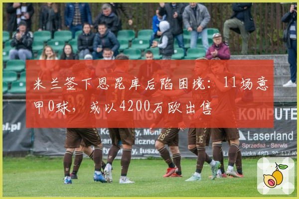 米兰签下恩昆库后陷困境：11场意甲0球，或以4200万欧出售