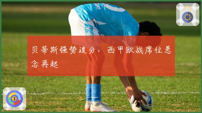 贝蒂斯强势追分，西甲欧战席位悬念再起