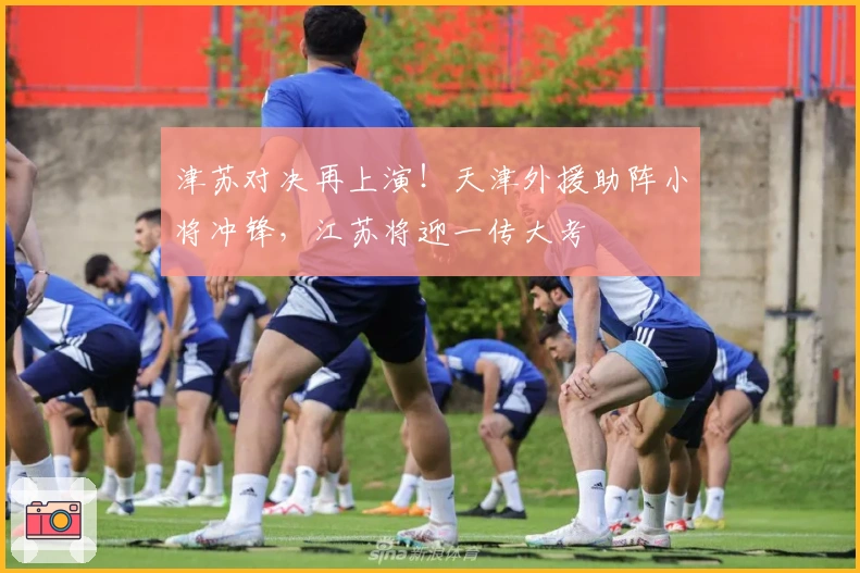 津苏对决再上演！天津外援助阵小将冲锋，江苏将迎一传大考
