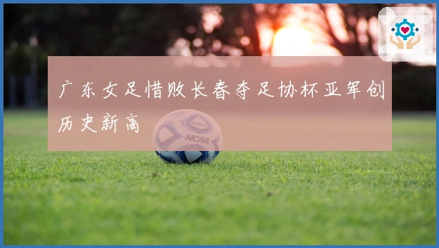 广东女足惜败长春夺足协杯亚军创历史新高