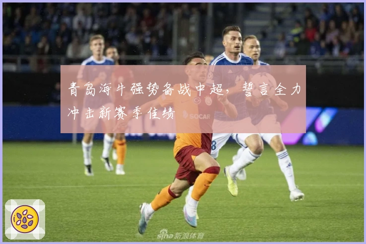青岛海牛强势备战中超，誓言全力冲击新赛季佳绩