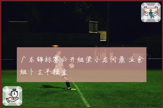 广东锦标赛公开组梁小龙问鼎 业余组卜立平摘金