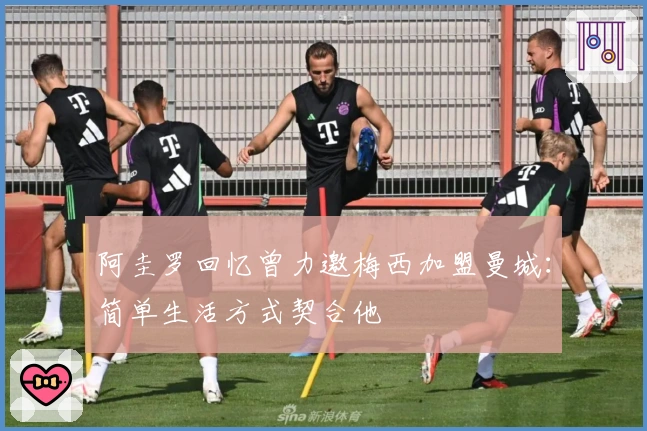 阿圭罗回忆曾力邀梅西加盟曼城：简单生活方式契合他