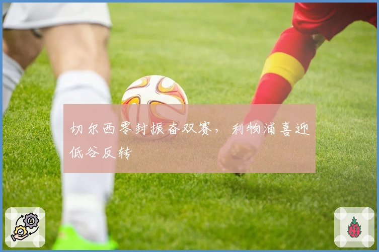 切尔西零封振奋双赛，利物浦喜迎低谷反转