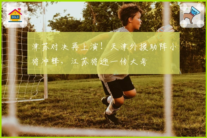 津苏对决再上演！天津外援助阵小将冲锋，江苏将迎一传大考