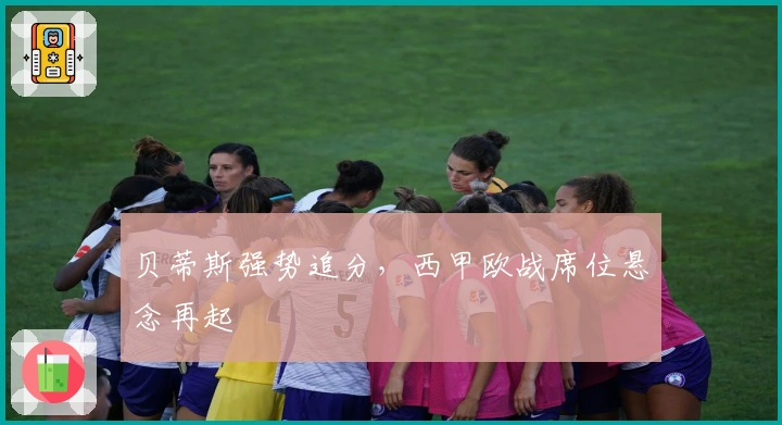 贝蒂斯强势追分，西甲欧战席位悬念再起