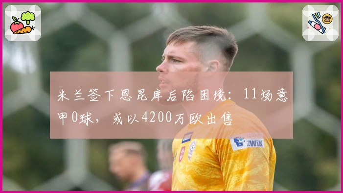 米兰签下恩昆库后陷困境：11场意甲0球，或以4200万欧出售